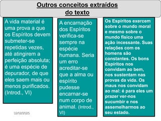 02/02/2025 188
Outros conceitos extraídos
do texto
A vida material é
uma prova a que
os Espíritos devem
submeter-se
repetidas vezes,
até atingirem a
perfeição absoluta;
é uma espécie de
depurador, de que
eles saem mais ou
menos purificados.
(Introd., VI)
A encarnação
dos Espíritos
verifica-se
sempre na
espécie
humana. Seria
um erro
acreditar-se
que a alma ou
espírito
pudesse
encarnar-se
num corpo de
animal. (Introd.,
VI)
Os Espíritos exercem
sobre o mundo moral
e mesmo sobre o
mundo físico uma
ação incessante. Suas
relações com os
homens são
constantes. Os bons
Espíritos nos
convidam ao bem,
nos sustentam nas
provas da vida. Os
maus nos convidam
ao mal: é para eles um
prazer ver-nos
sucumbir e nos
assemelharmos ao
seu estado.
 
