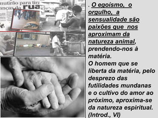 02/02/2025 189
. O egoísmo, o
orgulho, a
sensualidade são
paixões que nos
aproximam da
natureza animal,
prendendo-nos à
matéria.
O homem que se
liberta da matéria, pelo
desprezo das
futilidades mundanas
e o cultivo do amor ao
próximo, aproxima-se
da natureza espiritual.
(Introd., VI)
 