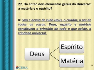 19
R: Sim e acima de tudo Deus, o criador, o pai de
todas as coisas. Deus, espírito e matéria
constituem o princípio de tudo o que existe, a
trindade universal.
Deus
Espírito
Matéria
27. Há então dois elementos gerais do Universo:
a matéria e o espírito?
 