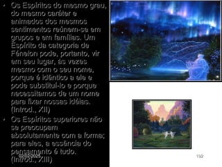 • Os Espíritos do mesmo grau,
do mesmo caráter e
animados dos mesmos
sentimentos reúnem-se em
grupos e em famílias. Um
Espírito da categoria de
Fénelon pode, portanto, vir
em seu lugar, às vezes
mesmo com o seu nome,
porque é idêntico a ele e
pode substituí-lo e porque
necessitamos de um nome
para fixar nossas idéias.
(Introd., XII)
• Os Espíritos superiores não
se preocupam
absolutamente com a forma;
para eles, a essência do
pensamento é tudo.
(Introd., XIII)
02/02/2025 192
 
