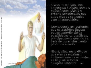 • Livres da matéria, sua
linguagem é rápida como o
pensamento, pois é o
próprio pensamento que
entre eles se comunica
sem intermediários.
• Compreende-se, portanto,
que os Espíritos liguem
pouca importância às
puerilidades ortográficas,
principalmente quando se
trata de um ensinamento
profundo e sério.
• Não é, aliás, maravilhoso
que eles se exprimam
indiferentemente em todas
as línguas, a todas
compreendendo?
02/02/2025 193
 