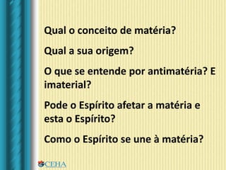 Qual o conceito de matéria?
Qual a sua origem?
O que se entende por antimatéria? E
imaterial?
Pode o Espírito afetar a matéria e
esta o Espírito?
Como o Espírito se une à matéria?
 