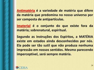28
Antimatéria é a variedade de matéria que difere
da matéria que predomina no nosso universo por
ser composta de antipartículas.
Imaterial é o conjunto do que existe fora da
matéria; sobrenatural, espiritual.
Segundo as instruções dos Espíritos, a MATÉRIA
existe em estados ainda desconhecidos por nós.
Ela pode ser tão sutil que não produza nenhuma
impressão em nossos sentidos. Mesmo parecendo
imperceptível, será sempre matéria.
 