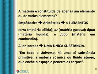 29
A matéria é constituída de apenas um elemento
ou de vários elementos?
Empédocles  Aristóteles  4 ELEMENTOS
terra (matéria sólida); ar (matéria gasosa); água
(matéria líquida); e fogo (matéria em
combustão).
Allan Kardec  UMA ÚNICA SUBSTÂNCIA.
“Em todo o Universo, há uma só substância
primitiva: a matéria cósmica ou fluido etéreo,
que enche o espaço e penetra os corpos”.
 