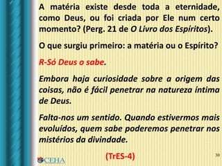 30
A matéria existe desde toda a eternidade,
como Deus, ou foi criada por Ele num certo
momento? (Perg. 21 de O Livro dos Espíritos).
O que surgiu primeiro: a matéria ou o Espírito?
R-Só Deus o sabe.
Embora haja curiosidade sobre a origem das
coisas, não é fácil penetrar na natureza íntima
de Deus.
Falta-nos um sentido. Quando estivermos mais
evoluídos, quem sabe poderemos penetrar nos
mistérios da divindade.
(TrES-4)
 