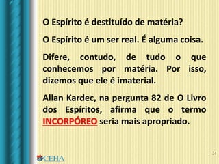 31
O Espírito é destituído de matéria?
O Espírito é um ser real. É alguma coisa.
Difere, contudo, de tudo o que
conhecemos por matéria. Por isso,
dizemos que ele é imaterial.
Allan Kardec, na pergunta 82 de O Livro
dos Espíritos, afirma que o termo
INCORPÓREO seria mais apropriado.
 