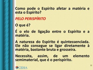 32
Como pode o Espírito afetar a matéria e
esta o Espírito?
PELO PERISPÍRITO
O que é?
É o elo de ligação entre o Espírito e a
matéria.
A natureza do Espírito é quintessenciada.
Ele não consegue se ligar diretamente à
matéria, bastante bruta e grosseira.
Necessita, assim, de um elemento
semimaterial, que é o perispírito.
 