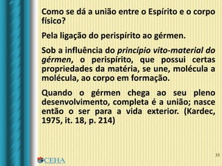 33
Como se dá a união entre o Espírito e o corpo
físico?
Pela ligação do perispírito ao gérmen.
Sob a influência do princípio vito-material do
gérmen, o perispírito, que possui certas
propriedades da matéria, se une, molécula a
molécula, ao corpo em formação.
Quando o gérmen chega ao seu pleno
desenvolvimento, completa é a união; nasce
então o ser para a vida exterior. (Kardec,
1975, it. 18, p. 214)
 