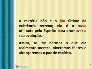 34
A matéria não é o fim último da
existência terrena; ela é o meio
utilizado pelo Espírito para promover a
sua evolução.
Assim, se lhe dermos o que ela
realmente merece, viveremos felizes e
alcançaremos a paz de espírito.
 