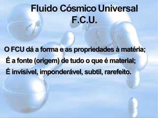 Fluido CósmicoUniversal
F.C.U.
O FCU dá a forma e as propriedades à matéria;
É a fonte (origem) de tudo o que é material;
É invisível, imponderável, subtil, rarefeito.
 