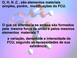 O, H, N ,C , são elementos materiais
simples, porém, modificações do FCU.
O que os diferencia se ambos são formados
pela mesma força de união e pelos mesmos
elementos materiais ?
a variação, densidade e intensidade do
FCU, segundo as necessidades de sua
existência.
 