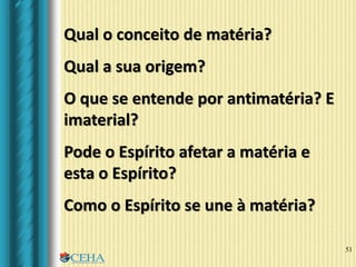 51
Qual o conceito de matéria?
Qual a sua origem?
O que se entende por antimatéria? E
imaterial?
Pode o Espírito afetar a matéria e
esta o Espírito?
Como o Espírito se une à matéria?
 