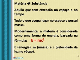52
Matéria  Substância
Aquilo que tem extensão no espaço e no
tempo.
Tudo o que ocupa lugar no espaço e possui
massa.
Modernamente, a matéria é considerada
como uma forma de energia, baseada na
fórmula: E = mc2
E (energia), m (massa) e c (velocidade da
luz no vácuo).
 