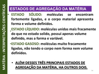 •
•
• ESTADO SÓLIDO: moléculas se encontram
fortemente ligadas, e o corpo material apresenta
forma e volume definidos.
ESTADO LÍQUIDO: moléculas unidas mais fracamente
do que no estado solido, possui apenas volume
definido, mas a forma e variável.
ESTADO GASOSO: moléculas muito fracamente
ligadas, não tendo o corpo nem forma nem volume
definidos.
• ALÉM DESSES TRÊS PRINCIPAIS ESTADOS DE
AGREGAÇÃO DA MATÉRIA, HA OUTROS DOIS.
MATÉRIA
:
INTERPRETAÇÕES
CIENTÍFICAS
54
ESTADOS DE AGREGAÇÃO DA MATÉRIA
 