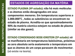 ESTADO PLASMA (4º estado): não há mais moléculas
e os átomos estão desagregados em seus
componentes menores. Em temperaturas superiores a
1.000.000°C , todas as substâncias se encontram no
estado de plasma. Acredita-se que aproximadamente
90% da matéria cósmica estejam no estado de plasma
(similar ao dos gases).
ESTADO CONDENSADO BOSE-EINSTEIN (5º estado):só
se manifestaria em temperaturas baixíssimas, próximas
ao zero absoluto seria exatamente a temperatura em
que os átomos de um corpo parassem de movimentar.
(só existe na teoria).
MATÉRIA
:
INTERPRETAÇÕES
CIENTÍFICAS
55
ESTADOS DE AGREGAÇÃO DA MATÉRIA
 