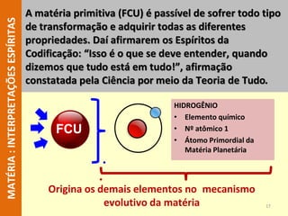 17
MATÉRIA
:
INTERPRETAÇÕES
ESPÍRITAS A matéria primitiva (FCU) é passível de sofrer todo tipo
de transformação e adquirir todas as diferentes
propriedades. Daí afirmarem os Espíritos da
Codificação: “Isso é o que se deve entender, quando
dizemos que tudo está em tudo!”, afirmação
constatada pela Ciência por meio da Teoria de Tudo.
HIDROGÊNIO
• Elemento químico
• Nº atômico 1
• Átomo Primordial da
Matéria Planetária
FCU
Origina os demais elementos no mecanismo
evolutivo da matéria
 