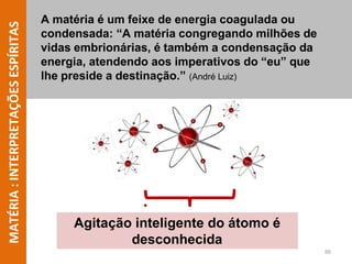 MATÉRIA
:
INTERPRETAÇÕES
ESPÍRITAS A matéria é um feixe de energia coagulada ou
condensada: “A matéria congregando milhões de
vidas embrionárias, é também a condensação da
energia, atendendo aos imperativos do “eu” que
lhe preside a destinação.” (André Luiz)
Agitação inteligente do átomo é
desconhecida
60
 