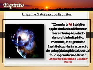 “ Deus cria o Espírito
pela sua vontade, como
faz em relação a tudo
no Universo.
Como Deus jamais
deixou de criar, a
criação dos Espíritos é
permanente.”
L.E- 80,81
Origem e Natureza dos Espíritos
“Quando o P.I atinge a
capacidade de utilizar um
corpo humano, ele é
denominado Espírito.
Portanto, a origem dos
Espíritos remonta à criação
do princípio espiritual, o qual
foi e é gerado por Deus.”
Conhecendo o Espiritismo- Adenáuer
Novaes
 