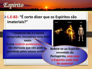 L.E-82- “É certo dizer que os Espíritos são
imateriais?”
“ Imaterial não é o termo
apropriado; incorpóreo seria mais
exato.
É uma matéria quintessenciada * e
tão eterizada que não pode ser
percebida pelos vossos sentidos.”
Refere-se ao Espírito
revestido do
Perispírito, sem esse
o Espírito nada tem
de material
 