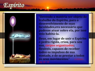 “Devendo a matéria ser objeto de
trabalho do Espírito, para o
desenvolvimento de suas
faculdades,era necessário que
pudesse atuar sobre ela, por isso
veio habitá-la.
Deus, em lugar de unir o Espírito
à pedra rígida, criou, para seu
uso, corpos organizados;
flexíveis, capazes de receber
todos os impulsos de sua
vontade, e de se prestar a todos
os seus movimentos.” A Gênese-
cap. XI- 10
 