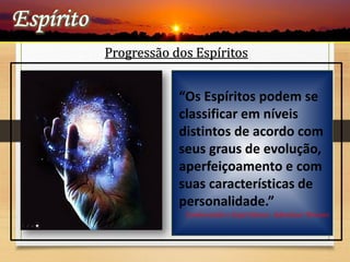 Progressão dos Espíritos
 “ Deus criou todos os
Espíritos simples e
ignorantes, isto é, sem
nenhum saber, no entanto,
sujeitos ao progresso”
L.E.
“Os Espíritos podem se
classificar em níveis
distintos de acordo com
seus graus de evolução,
aperfeiçoamento e com
suas características de
personalidade.”
Conhecendo o Espiritismo- Adenáuer Novaes
 