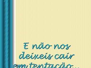 E não nos
deixeis cair
 