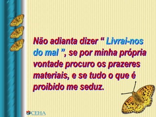Não adianta dizer “ Livrai-nos
do mal ”, se por minha própria
vontade procuro os prazeres
materiais, e se tudo o que é
proibido me seduz.
 