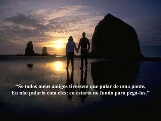 “Se todos meus amigos tivessem que pular de uma ponte,
Eu não pularia com eles; eu estaria no fundo para pegá-los.”
 