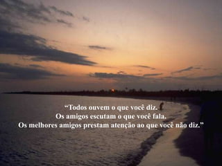 “Todos ouvem o que você diz.
          Os amigos escutam o que você fala.
Os melhores amigos prestam atenção ao que você não diz.”
 