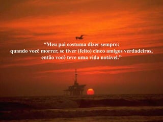 “Meu pai costuma dizer sempre:
quando você morrer, se tiver (feito) cinco amigos verdadeiros,
            então você teve uma vida notável.”
 