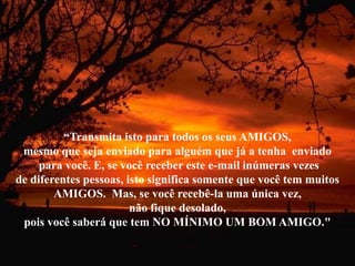 “Transmita isto para todos os seus AMIGOS,
 mesmo que seja enviado para alguém que já a tenha enviado
     para você. E, se você receber este e-mail inúmeras vezes
de diferentes pessoas, isto significa somente que você tem muitos
        AMIGOS. Mas, se você recebê-la uma única vez,
                        não fique desolado,
 pois você saberá que tem NO MÍNIMO UM BOM AMIGO."
 