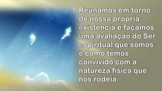 Reunamos em torno de nossa própria existência e façamos uma avaliação do Ser espiritual que somos e como temos convivido com a natureza física que nos rodeia. 