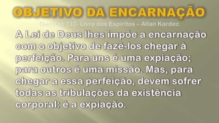 OBJETIVO DA ENCARNAÇÃOQuestão 132- Livro dos Espíritos – Allan Kardec	A Lei de Deus lhes impõe a encarnação com o objetivo de fazê-los chegar à perfeição. Para uns é uma expiação; para outros é uma missão. Mas, para chegar a essa perfeição, devem sofrer todas as tribulações da existência corporal: é a expiação. 