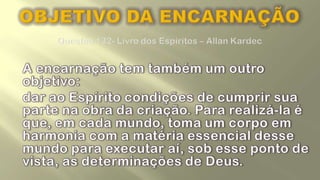 OBJETIVO DA ENCARNAÇÃOQuestão 132- Livro dos Espíritos – Allan KardecA encarnação tem também um outro objetivo: 	dar ao Espírito condições de cumprir sua parte na obra da criação. Para realizá-la é que, em cada mundo, toma um corpo em harmonia com a matéria essencial desse mundo para executar aí, sob esse ponto de vista, as determinações de Deus. 