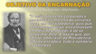 OBJETIVO DA ENCARNAÇÃOQuestão 132- Livro dos Espíritos – Allan Kardec	“A ação dos seres corpóreos é necessária à marcha do universo. Deus, em sua sabedoria, quis que, numa mesma ação, encontrassem um meio de progredir e de se aproximar Dele. É assim que, por uma lei admirável da Providência, tudo se encadeia, tudo é solidário na natureza.”