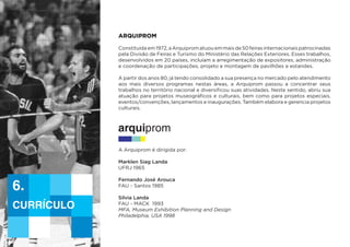 ARQUIPROM
Constituídaem1972,aArquipromatuouemmaisde50feirasinternacionaispatrocinadas
pela Divisão de Feiras e Turismo do Ministério das Relações Exteriores. Esses trabalhos,
desenvolvidos em 20 países, incluíam a arregimentação de expositores, administração
e coordenação de participações, projeto e montagem de pavilhões e estandes.
A partir dos anos 80, já tendo consolidado a sua presença no mercado pelo atendimento
aos mais diversos programas nestas áreas, a Arquiprom passou a concentrar seus
trabalhos no território nacional e diversificou suas atividades. Neste sentido, abriu sua
atuação para projetos museográficos e culturais, bem como para projetos especiais,
eventos/convenções, lançamentos e inaugurações. Também elabora e gerencia projetos
culturais.
A Arquiprom é dirigida por:
Marklen Siag Landa
UFRJ 1965
Fernando José Arouca
FAU - Santos 1985
Silvia Landa
FAU - MACK 1993
MFA, Museum Exhibition Planning and Design
Philadelphia, USA 1998
currículo
6.
 
