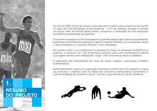 Resumo
do projeto
1.
No ano de 2016, no Rio de Janeiro, será realizado o maior evento esportivo do mundo
os jogos da XXXI Olimpíada da Era Moderna, - a fim de celebrar, divulgar e mostrar
um pouco mais da história deste evento, propomos a realização de uma exposição
itinerante acompanhada de palestras.
O conceito norteador é o de homenagear os grandes atletas, falar sobre as modalidades
esportivas, as histórias de superação e garra, e mostrar, também, as curiosidades, tendo
o atleta brasileiro e o “espírito olímpico” como destaques.
Em tempos onde o que predomina no esporte é a mídia, os interesses econômicos e
políticos, o consumo, etc., nós focaremos o esporte como uma manifestação cultural
que sugere valores como integração, “jogar” com convivência, ética e cidadania.
A exposição será desenvolvida por meio de textos, imagens, audiovisuais e objetos
tridimensionais.
Demonstraremos a garra e a superação individual e coletiva que só o esporte e capaz
de promover, e faremos valer os ideais de consciência democrática, humanitária e
cultural do Barão de Coubertin, que é o pai dos Jogos Olímpicos da Era Moderna.
 