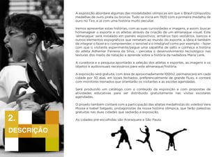 A exposição abordará algumas das modalidades olímpicas em que o Brasil conquistou
medalhas de ouro, prata ou bronze. Tudo se inicia em 1920 com a primeira medalha de
ouro no Tiro, e já com uma história muito peculiar.
Iremos apresentar estas histórias, com as suas curiosidades e imagens, e assim, buscar
homenagear o esporte e os atletas através da criação de um almanaque visual. Este
‘almanaque’ será instalado em painéis expositivos, armários tipo vestiários, bancos e
outros elementos expográficos que remetam ao mundo do esporte, a ideia é também
de integrar o fazer e o compreender, o sensível e o inteligível como por exemplo: - fazer
com que o visitante experimente/pegue uma sapatilha de salto e conheça a história
do atleta Adhemar Ferreira da Silva; - perceba o desenvolvimento tecnológico nas
texturas dos maiôs de natação e aprenda sobre a história da nadadora Maria Lenk.
A curadoria e a pesquisa apontarão a seleção dos atletas e esportes, as imagens e os
objetos e audiovisuais necessários para este almanaque/história.
A exposição será gratuita, com área de aproximadamente 100m2, permanecerá em cada
cidade por 30 dias, em locais fechados, preferencialmente de grande fluxo, e contará
com monitores treinados que orientarão os visitantes e as escolas agendadas.
Será produzido um catálogo com o conteúdo da exposição e com propostas de
atividades educativas para ser distribuído gratuitamente nas visitas escolares
agendadas.
O projeto também contará com a participação das atletas medalhistas do voleibol Vera
Mossa e Isabel Salgado, protagonistas da nossa história olímpica, que farão palestras
gratuitas nas duas cidades que sediarão a exposição.
	
As cidades pré-escolhidas são Araraquara e São Paulo.
descrição
2.
 