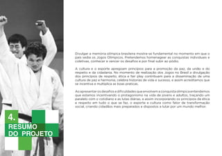 Divulgar a memória olímpica brasileira mostra-se fundamental no momento em que o
país sedia os Jogos Olímpicos. Pretendemos homenagear as conquistas individuais e
coletivas, conhecer e vencer os desafios e por final subir ao pódio.
A cultura e o esporte apregoam princípios para a promoção da paz, da união e do
respeito e da cidadania. No momento de realização dos Jogos no Brasil a divulgação
dos princípios de respeito, ética e fair play contribuem para a disseminação de uma
cultura de paz e harmonia, celebra historias de vida e sucesso, e assim acreditamos que
se incentiva e multiplica as boas praticas.
Aoapresentarosdesafiosedificuldadesqueenvolvemaconquistaolímpicaentendemos
que estamos incentivando o protagonismo na vida de jovens e adultos, traçando um
paralelo com o cotidiano e as lutas diárias, e assim incorporando os princípios de ética
e respeito em tudo o que se faz, o esporte e cultura como fator de transformação
social, criando cidadãos mais preparados e dispostos a lutar por um mundo melhor.
justificativa
de projeto
4.
Resumo
do projeto
4.
 