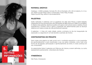 outras
informações
5.
MATERIAL GRÁFICO
Catálogo – 4.000 unidades, formato 19 x 25 cm fechado e 19 x 50 cm aberto, 4 x 4 co-
res, Papel couchê 150g (capa e contracapa), miolo 100g, 16 págs.
Papel couchê 115g, dobra e cola acabamento.
PALESTRAS
Serão realizadas 4 palestras com as jogadoras de vôlei Vera Mossa e Isabel Salgado,
integrantes do time que participou das Olimpíadas de 1980 (Moscou) e 1984 (Los Angeles).
O objetivo das palestras, aberta ao publico em geral, é de motivar jovens e adultos, trocar
experiências e mostrar como a garra e superação são determinantes para se alcançar
objetivos em todas as áreas da vida profissional e pessoal.
4 palestras – 2 dias em cada cidade, sendo a primeira no dia da inauguração da
exposição e a segunda em um dia durante o período da mostra.
ITINERÂNCIA
São Paulo, Araraquara
CONTRAPARTIDA DO PROJETO
Será criada uma página na rede social com o conteúdo expositivo e com propostas
de aprofundamento e será incentivado o seu uso pelos visitantes, como mais uma
forma de divulgação, participação e aprofundamento do tema. A visita continua em
seu computador.
As palestrantes farão 2 palestras em Fábricas de Cultura a serem definidas, ou outro
equipamento pertencente a Secretaria de Cultura.
 