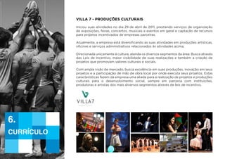 villa 7 - Produções Culturais
Iniciou suas atividades no dia 29 de abril de 2011, prestando serviços de organização
de exposições, feiras, concertos, musicais e eventos em geral e captação de recursos
para projetos incentivados de empresas parceiras.
Atualmente, a empresa está diversificando as suas atividades em produções artísticas,
oficinas e serviços administrativos relacionados às atividades acima.
Direcionada unicamente à cultura, atende os diversos segmentos da área. Busca através
das Leis de Incentivo, maior visibilidade de suas realizações e também a criação de
projetos que promovam valores culturais e sociais.
Com ampla visão de mercado, busca excelência em suas produções, inovação em seus
projetos e a participação de mão de obra local por onde executa seus projetos. Estas
características fazem da empresa uma aliada para a realização de projetos e produções
culturais para o desenvolvimento social, sempre em parceria com instituições,
produtoras e artistas dos mais diversos segmentos através de leis de incentivo.
currículo
6.
Currículo | Ana Paula Andrade dos Santos - ME
 