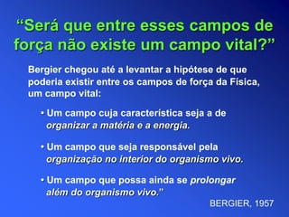 Bergier chegou até a levantar a hipótese de que
poderia existir entre os campos de força da Física,
um campo vital:
• Um campo cuja característica seja a de
organizar a matéria e a energia.
“Será que entre esses campos de
força não existe um campo vital?”
• Um campo que possa ainda se prolongar
além do organismo vivo.”
• Um campo que seja responsável pela
organização no interior do organismo vivo.
BERGIER, 1957
 