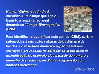 Para identificar e quantificar este campo (CBM), seriam
submetidas à sua ação, culturas de bactérias e de
tecidos e o resultado numérico experimental das
alterações provocadas no CBM far-se-ia por meio da
quantificação do estímulo e/ou inibição do número e
tamanho das culturas, mediante comparação com
padrões prefixados.
Hernani Guimarães Andrade
identificou um campo que liga o
Espírito à matéria ao qual
denominou “Campo Biomagnético”
(CBM).
GOMES, 2000
 