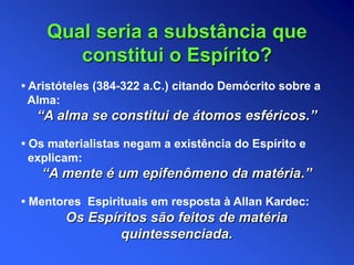 Qual seria a substância que
constitui o Espírito?
• Aristóteles (384-322 a.C.) citando Demócrito sobre a
Alma:
“A alma se constitui de átomos esféricos.”
• Os materialistas negam a existência do Espírito e
explicam:
“A mente é um epifenômeno da matéria.”
• Mentores Espirituais em resposta à Allan Kardec:
Os Espíritos são feitos de matéria
quintessenciada.
 