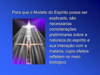explicado, são
necessárias
considerações
preliminares sobre a
natureza do espírito e
sua interação com a
matéria, cujos efeitos
refletem no meio
biológico.
Para que o Modelo do Espírito possa ser
 