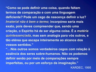 “…Nós outros somos verdadeiros cegos com relação à
essência dos seres sobre-humanos. Não os podemos
definir senão por meio de comparações sempre
imperfeitas, ou por um esforço da imaginação.”
KARDEC, 1995
“Como se pode definir uma coisa, quando faltam
termos de comparação e com uma linguagem
deficiente? Pode um cego de nascença definir a luz?
Imaterial não é bem o termo; incorpóreo seria mais
exato, pois deves compreender que, sendo uma
criação, o Espírito há de ser alguma coisa. É a matéria
quintessenciada, mas sem analogia para vós outros, e
tão etérea que escapa inteiramente ao alcance dos
vossos sentidos.”
 