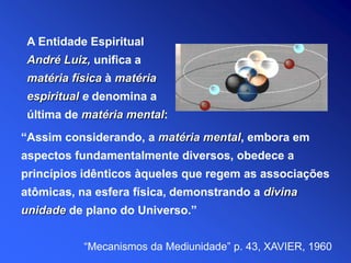 “Assim considerando, a matéria mental, embora em
aspectos fundamentalmente diversos, obedece a
princípios idênticos àqueles que regem as associações
atômicas, na esfera física, demonstrando a divina
unidade de plano do Universo.”
“Mecanismos da Mediunidade” p. 43, XAVIER, 1960
A Entidade Espiritual
André Luiz, unifica a
matéria física à matéria
espiritual e denomina a
última de matéria mental:
 
