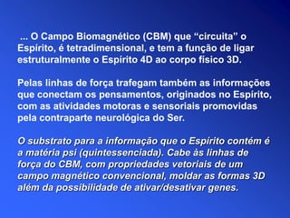 O substrato para a informação que o Espírito contém é
a matéria psi (quintessenciada). Cabe às linhas de
força do CBM, com propriedades vetoriais de um
campo magnético convencional, moldar as formas 3D
além da possibilidade de ativar/desativar genes.
... O Campo Biomagnético (CBM) que “circuita” o
Espírito, é tetradimensional, e tem a função de ligar
estruturalmente o Espírito 4D ao corpo físico 3D.
Pelas linhas de força trafegam também as informações
que conectam os pensamentos, originados no Espírito,
com as atividades motoras e sensoriais promovidas
pela contraparte neurológica do Ser.
 