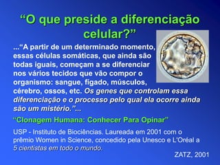 ...“A partir de um determinado momento,
essas células somáticas, que ainda são
todas iguais, começam a se diferenciar
nos vários tecidos que vão compor o
organismo: sangue, fígado, músculos,
cérebro, ossos, etc. Os genes que controlam essa
diferenciação e o processo pelo qual ela ocorre ainda
são um mistério.”...
USP - Instituto de Biociências. Laureada em 2001 com o
prêmio Women in Science, concedido pela Unesco e L'Oréal a
5 cientistas em todo o mundo.
“O que preside a diferenciação
celular?”
“Clonagem Humana: Conhecer Para Opinar”
ZATZ, 2001
 