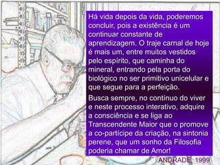 Há vida depois da vida, poderemos
concluir, pois a existência é um
continuar constante de
aprendizagem. O traje carnal de hoje
é mais um, entre muitos vestidos
pelo espírito, que caminha do
mineral, entrando pela porta do
biológico no ser primitivo unicelular e
que segue para a perfeição.
Busca sempre, no contínuo do viver
e neste processo interativo, adquire
a consciência e se liga ao
Transcendente Maior que o promove
a co-partícipe da criação, na sintonia
perene, que um sonho da Filosofia
poderia chamar de Amor!
ANDRADE, 1999
 